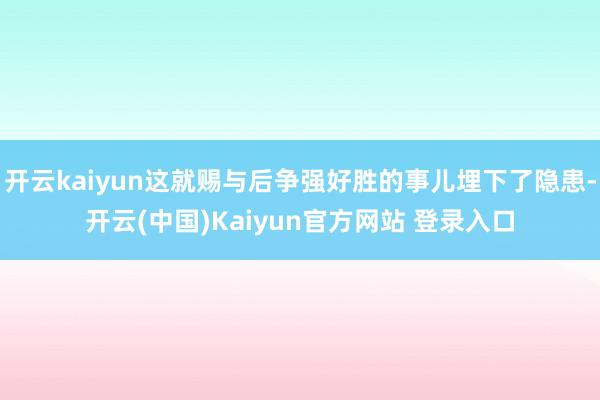 开云kaiyun这就赐与后争强好胜的事儿埋下了隐患-开云(中国)Kaiyun官方网站 登录入口