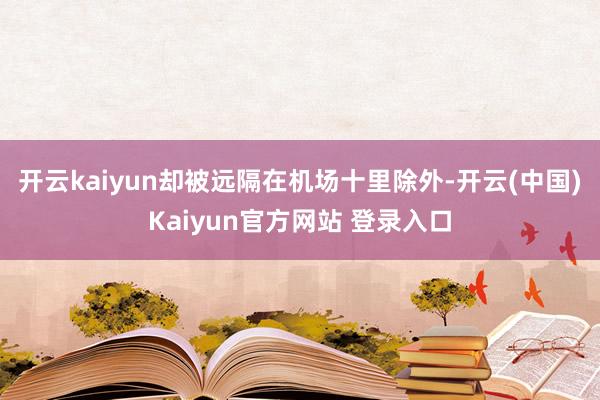 开云kaiyun却被远隔在机场十里除外-开云(中国)Kaiyun官方网站 登录入口