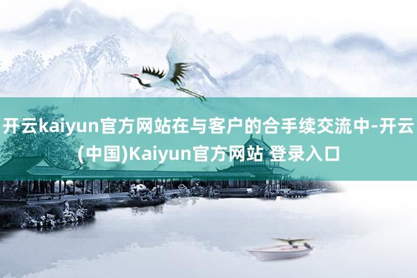 开云kaiyun官方网站在与客户的合手续交流中-开云(中国)Kaiyun官方网站 登录入口