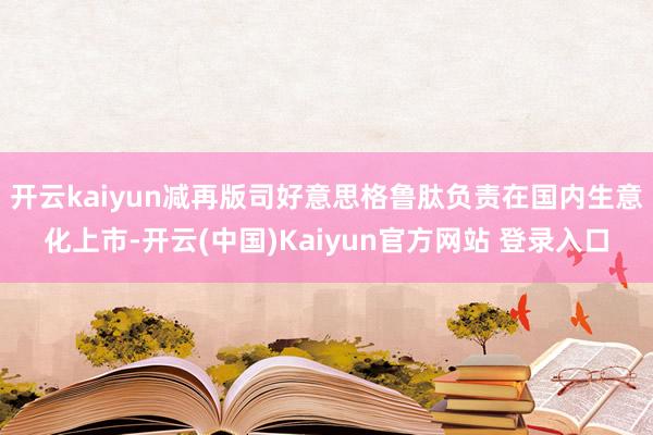 开云kaiyun减再版司好意思格鲁肽负责在国内生意化上市-开云(中国)Kaiyun官方网站 登录入口