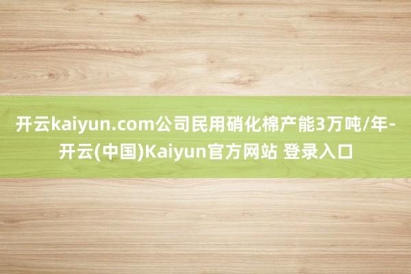 开云kaiyun.com公司民用硝化棉产能3万吨/年-开云(中国)Kaiyun官方网站 登录入口