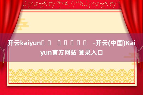 开云kaiyun		  					  -开云(中国)Kaiyun官方网站 登录入口