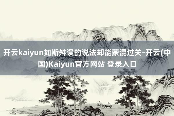 开云kaiyun如斯舛误的说法却能蒙混过关-开云(中国)Kaiyun官方网站 登录入口