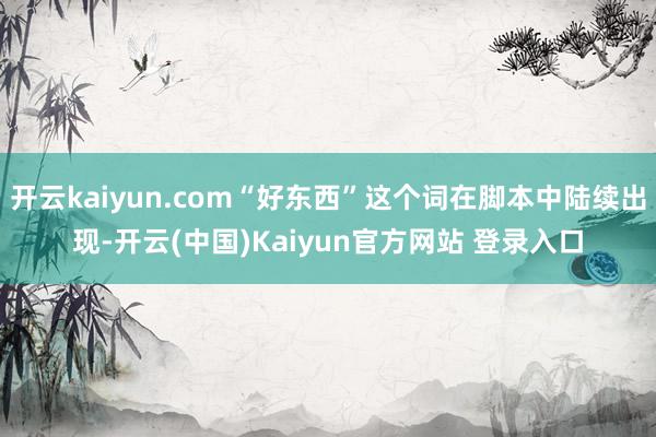 开云kaiyun.com“好东西”这个词在脚本中陆续出现-开云(中国)Kaiyun官方网站 登录入口