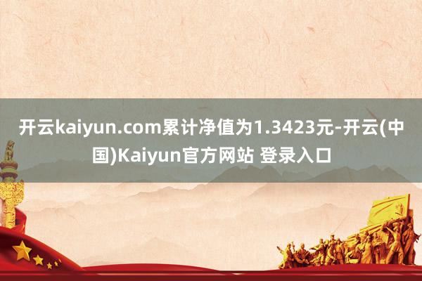 开云kaiyun.com累计净值为1.3423元-开云(中国)Kaiyun官方网站 登录入口