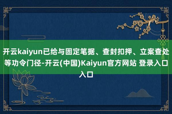 开云kaiyun已给与固定笔据、查封扣押、立案查处等功令门径-开云(中国)Kaiyun官方网站 登录入口