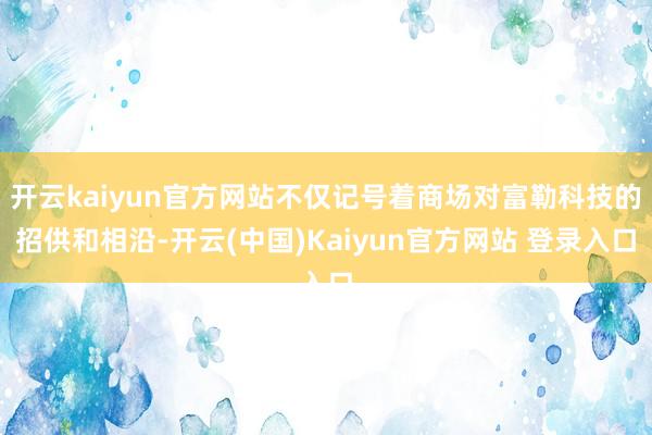 开云kaiyun官方网站不仅记号着商场对富勒科技的招供和相沿-开云(中国)Kaiyun官方网站 登录入口