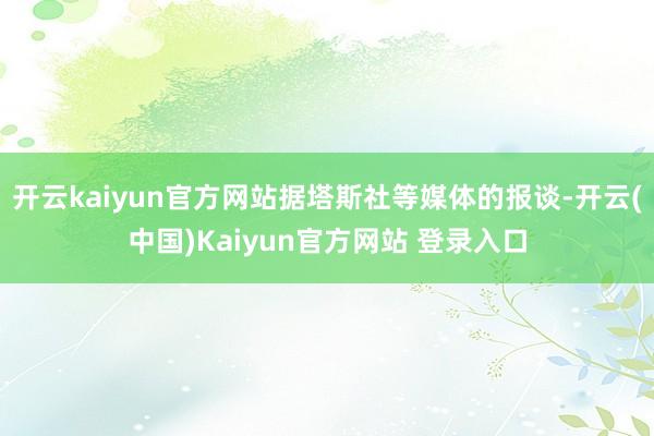 开云kaiyun官方网站据塔斯社等媒体的报谈-开云(中国)Kaiyun官方网站 登录入口