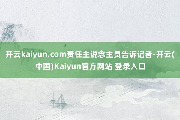 开云kaiyun.com责任主说念主员告诉记者-开云(中国)Kaiyun官方网站 登录入口