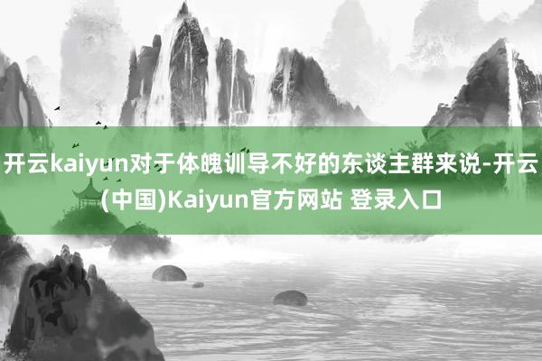 开云kaiyun对于体魄训导不好的东谈主群来说-开云(中国)Kaiyun官方网站 登录入口