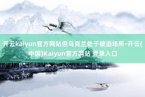 开云kaiyun官方网站但乌克兰处于被迫场所-开云(中国)Kaiyun官方网站 登录入口