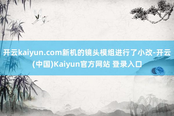 开云kaiyun.com新机的镜头模组进行了小改-开云(中国)Kaiyun官方网站 登录入口