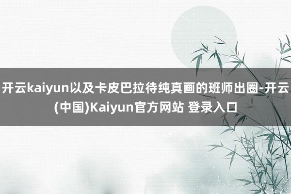 开云kaiyun以及卡皮巴拉待纯真画的班师出圈-开云(中国)Kaiyun官方网站 登录入口