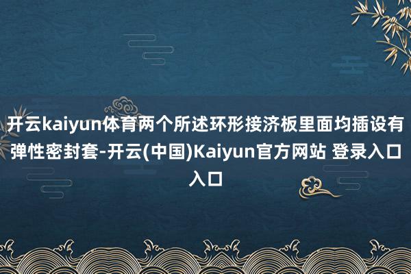 开云kaiyun体育两个所述环形接济板里面均插设有弹性密封套-开云(中国)Kaiyun官方网站 登录入口