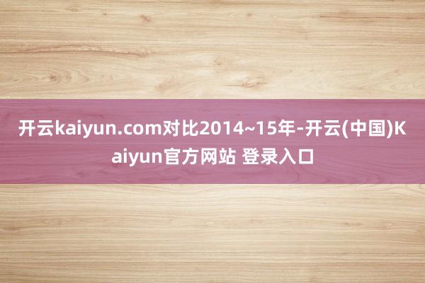 开云kaiyun.com对比2014~15年-开云(中国)Kaiyun官方网站 登录入口