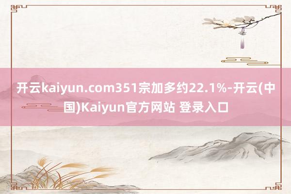 开云kaiyun.com351宗加多约22.1%-开云(中国)Kaiyun官方网站 登录入口