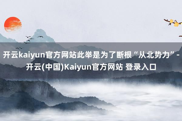 开云kaiyun官方网站此举是为了断根“从北势力”-开云(中国)Kaiyun官方网站 登录入口