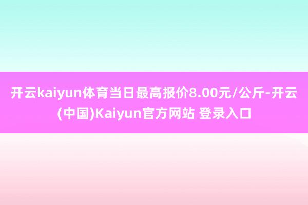 开云kaiyun体育当日最高报价8.00元/公斤-开云(中国)Kaiyun官方网站 登录入口
