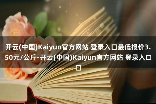 开云(中国)Kaiyun官方网站 登录入口最低报价3.50元/公斤-开云(中国)Kaiyun官方网站 登录入口