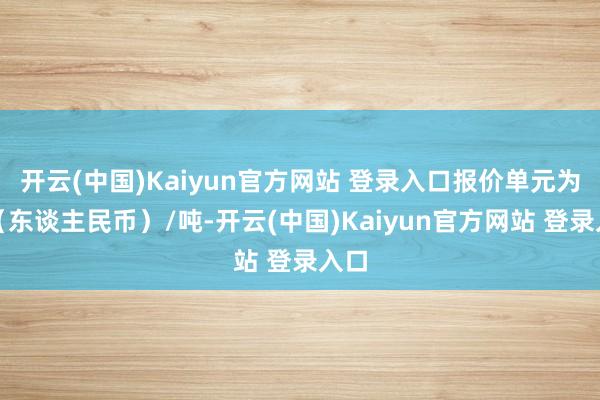 开云(中国)Kaiyun官方网站 登录入口报价单元为元（东谈主民币）/吨-开云(中国)Kaiyun官方网站 登录入口
