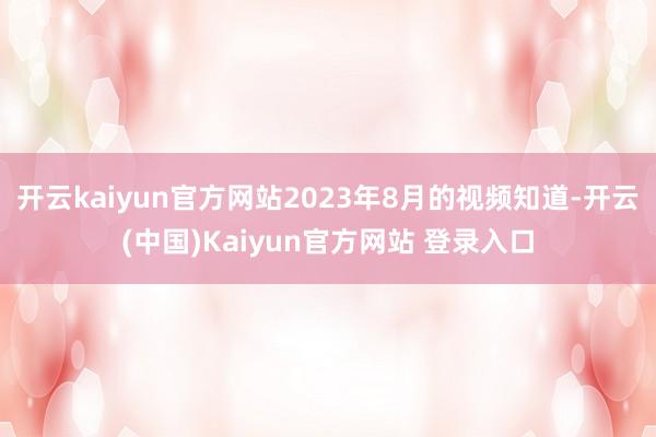 开云kaiyun官方网站2023年8月的视频知道-开云(中国)Kaiyun官方网站 登录入口