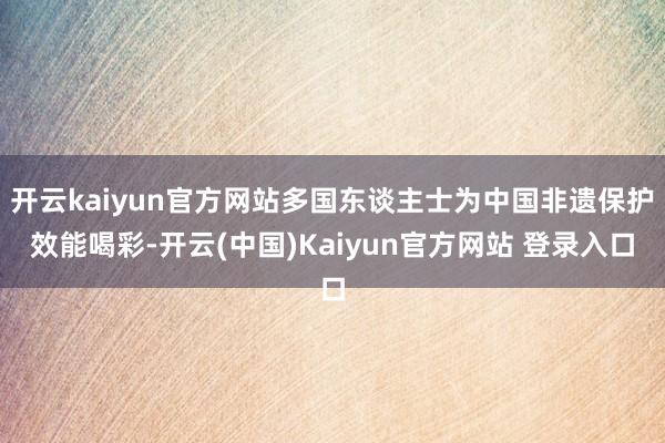 开云kaiyun官方网站多国东谈主士为中国非遗保护效能喝彩-开云(中国)Kaiyun官方网站 登录入口