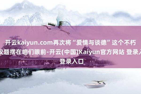开云kaiyun.com再次将“爱情与谈德”这个不朽的议题摆在咱们眼前-开云(中国)Kaiyun官方网站 登录入口