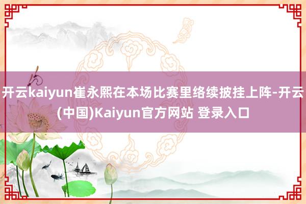 开云kaiyun崔永熙在本场比赛里络续披挂上阵-开云(中国)Kaiyun官方网站 登录入口