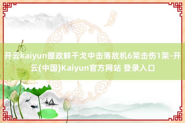 开云kaiyun握政鲜干戈中击落敌机6架击伤1架-开云(中国)Kaiyun官方网站 登录入口