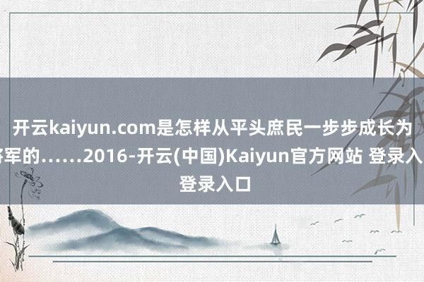 开云kaiyun.com是怎样从平头庶民一步步成长为将军的……2016-开云(中国)Kaiyun官方网站 登录入口