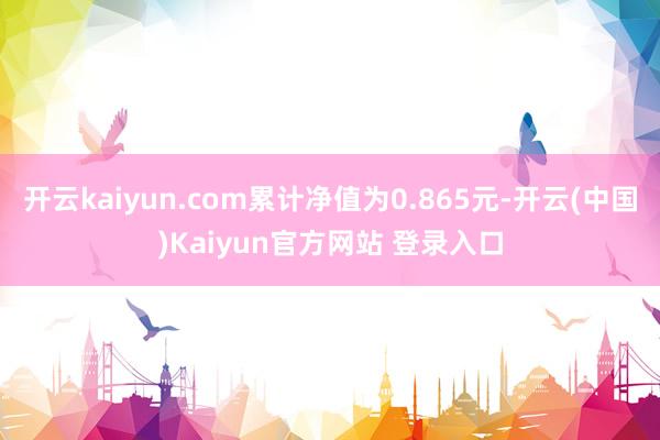 开云kaiyun.com累计净值为0.865元-开云(中国)Kaiyun官方网站 登录入口