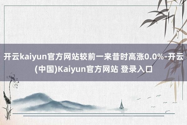 开云kaiyun官方网站较前一来昔时高涨0.0%-开云(中国)Kaiyun官方网站 登录入口
