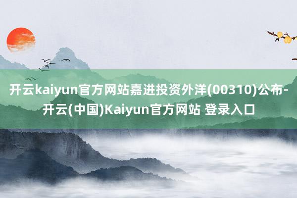 开云kaiyun官方网站嘉进投资外洋(00310)公布-开云(中国)Kaiyun官方网站 登录入口