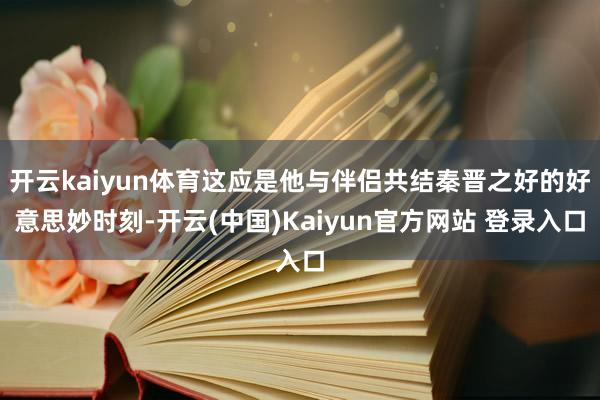 开云kaiyun体育这应是他与伴侣共结秦晋之好的好意思妙时刻-开云(中国)Kaiyun官方网站 登录入口
