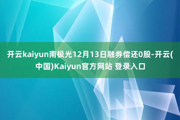 开云kaiyun南极光12月13日融券偿还0股-开云(中国)Kaiyun官方网站 登录入口