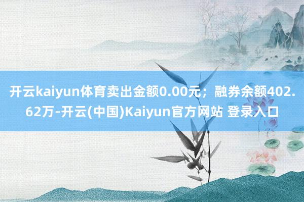 开云kaiyun体育卖出金额0.00元；融券余额402.62万-开云(中国)Kaiyun官方网站 登录入口