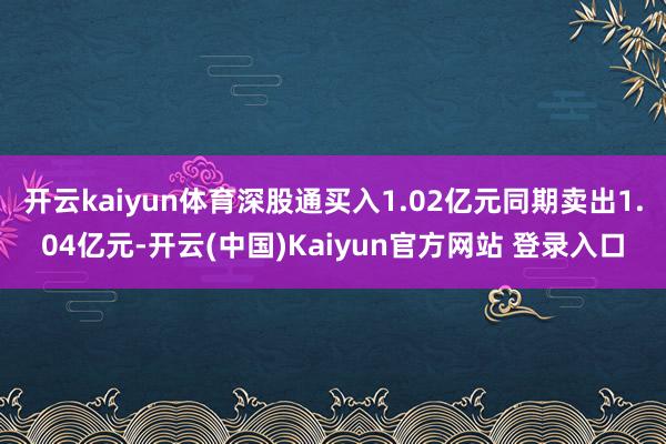 开云kaiyun体育深股通买入1.02亿元同期卖出1.04亿元-开云(中国)Kaiyun官方网站 登录入口