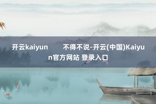 开云kaiyun        不得不说-开云(中国)Kaiyun官方网站 登录入口