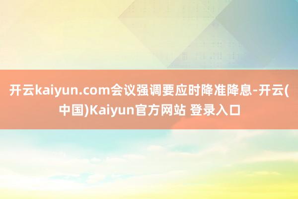 开云kaiyun.com会议强调要应时降准降息-开云(中国)Kaiyun官方网站 登录入口