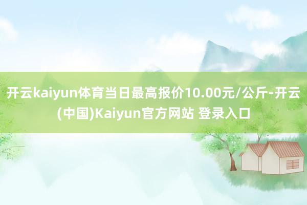 开云kaiyun体育当日最高报价10.00元/公斤-开云(中国)Kaiyun官方网站 登录入口