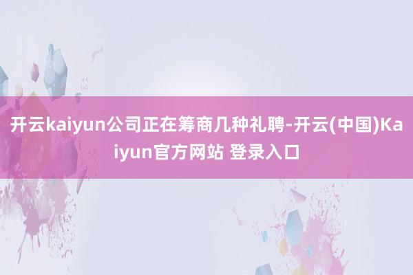开云kaiyun公司正在筹商几种礼聘-开云(中国)Kaiyun官方网站 登录入口