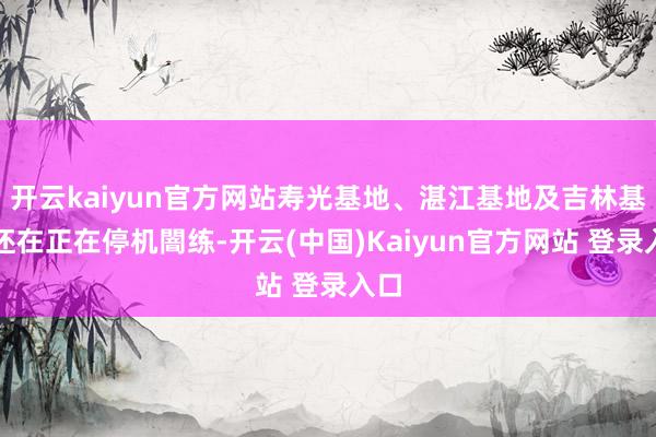 开云kaiyun官方网站寿光基地、湛江基地及吉林基地还在正在停机闇练-开云(中国)Kaiyun官方网站 登录入口