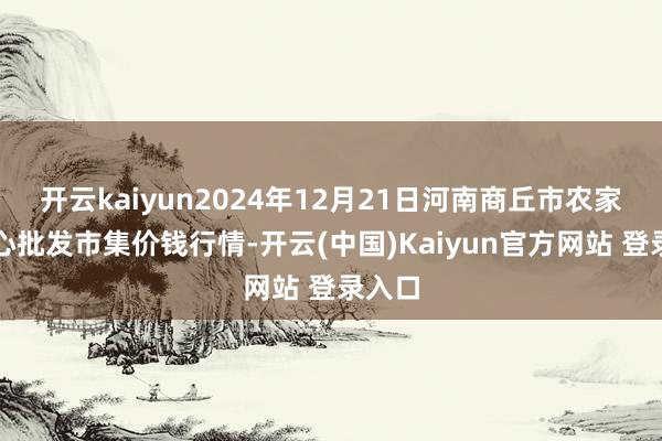 开云kaiyun2024年12月21日河南商丘市农家具中心批发市集价钱行情-开云(中国)Kaiyun官方网站 登录入口