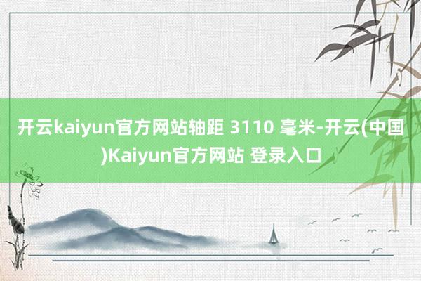 开云kaiyun官方网站轴距 3110 毫米-开云(中国)Kaiyun官方网站 登录入口