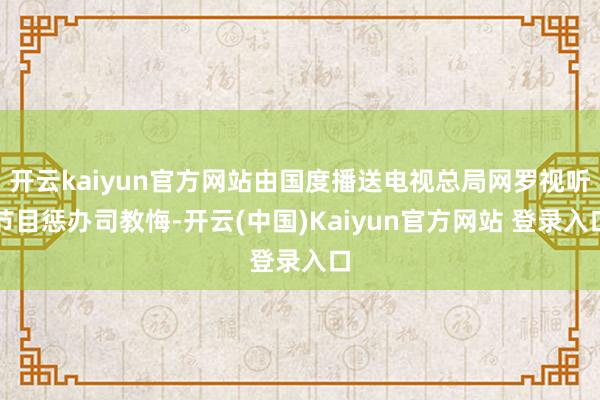 开云kaiyun官方网站由国度播送电视总局网罗视听节目惩办司教悔-开云(中国)Kaiyun官方网站 登录入口
