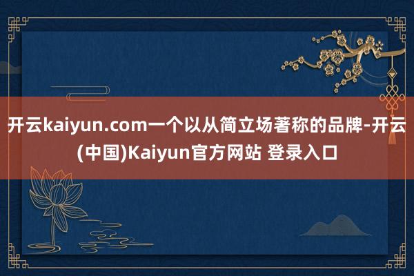 开云kaiyun.com一个以从简立场著称的品牌-开云(中国)Kaiyun官方网站 登录入口