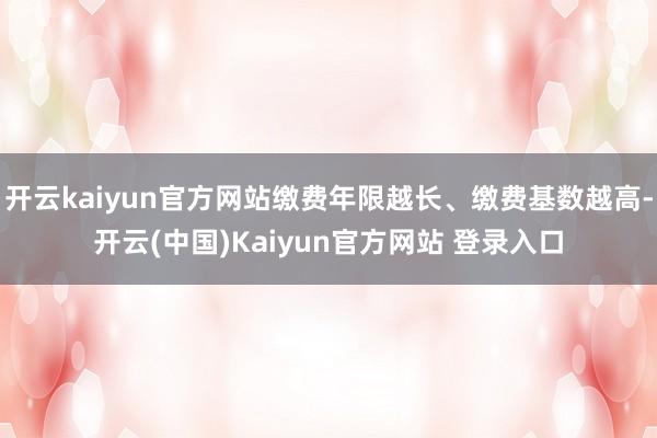 开云kaiyun官方网站缴费年限越长、缴费基数越高-开云(中国)Kaiyun官方网站 登录入口