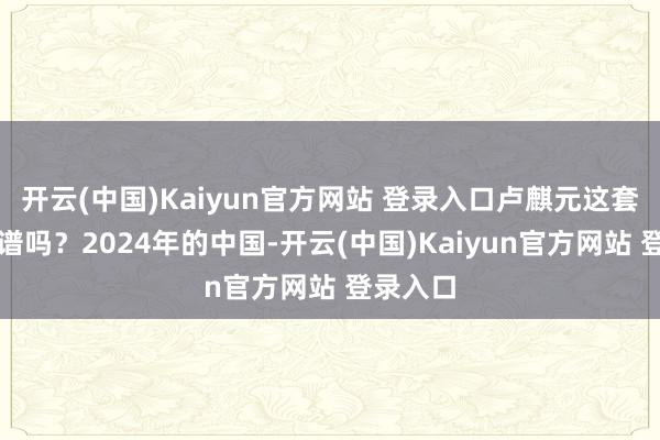 开云(中国)Kaiyun官方网站 登录入口卢麒元这套到底靠谱吗？2024年的中国-开云(中国)Kaiyun官方网站 登录入口