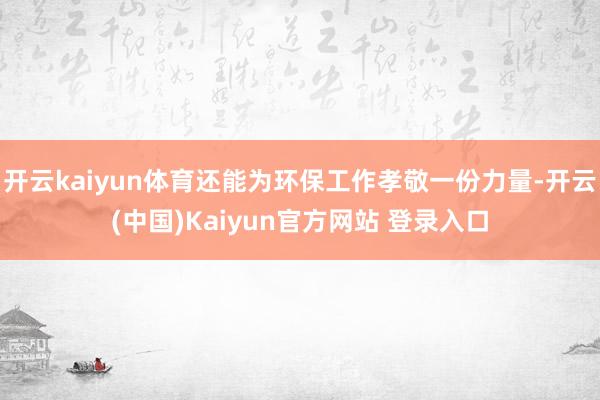 开云kaiyun体育还能为环保工作孝敬一份力量-开云(中国)Kaiyun官方网站 登录入口