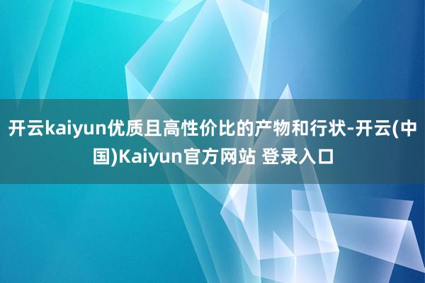 开云kaiyun优质且高性价比的产物和行状-开云(中国)Kaiyun官方网站 登录入口